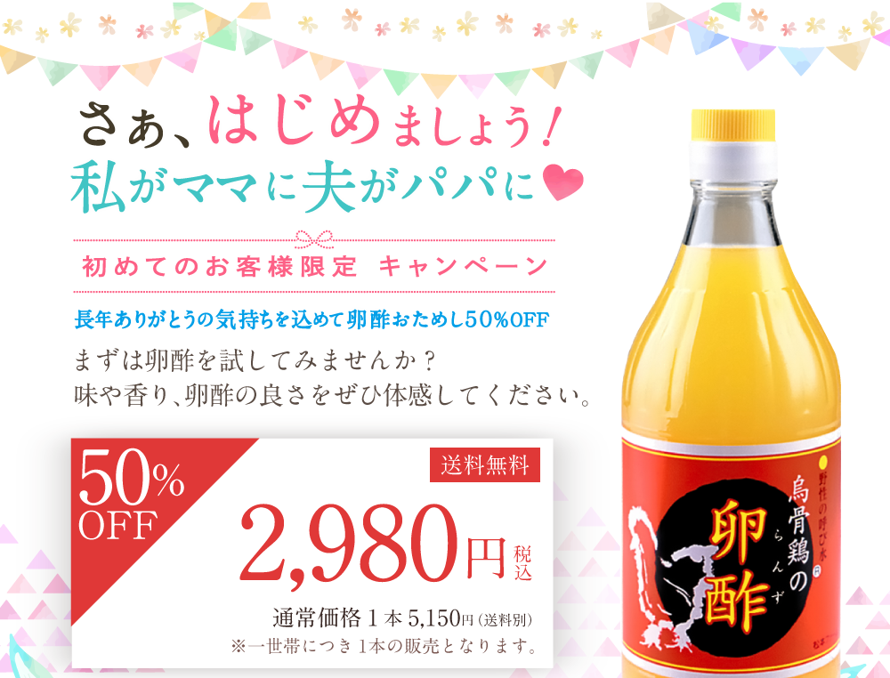 さぁ、はじめましょう！私がママに夫がパパに 初めてのお客様限定キャンペーン 長年ありがとうの気持ちを込めて卵酢おためし50％OFF まずは卵酢を試してみませんか？味や香り、卵酢の良さをぜひ体感してください。50％OFF 送料無料 2980円税込 通常価格1本5,150円（送料別）※一世帯につき1本の販売となります。