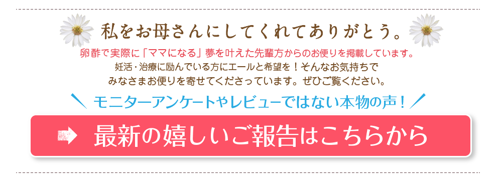 私をお母さんにしてくれてありがとう。卵酢で実際に「ママになる」夢を叶えた先輩方からのお便りを掲載しています。妊活・治療に励んでいる方にエールと希望を！そんなお気持ちでみなさまお便りを寄せてくださっています。ぜひご覧ください。モニターアンケートやレビューではない本物の声！