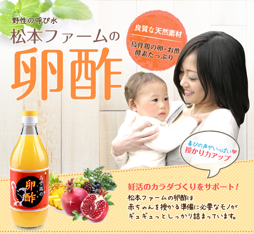 野性の呼び水 松本ファームの卵酢 良質な天然素材 烏骨鶏の卵・お酢 酵素たっぷり 喜びの声がいっぱい 授かり力アップ 妊活のカラダづくりをサポート！ 松本ファームの卵酢は赤ちゃんを授かる準備に必要なモノがギュギュっとしっかり詰まっています。