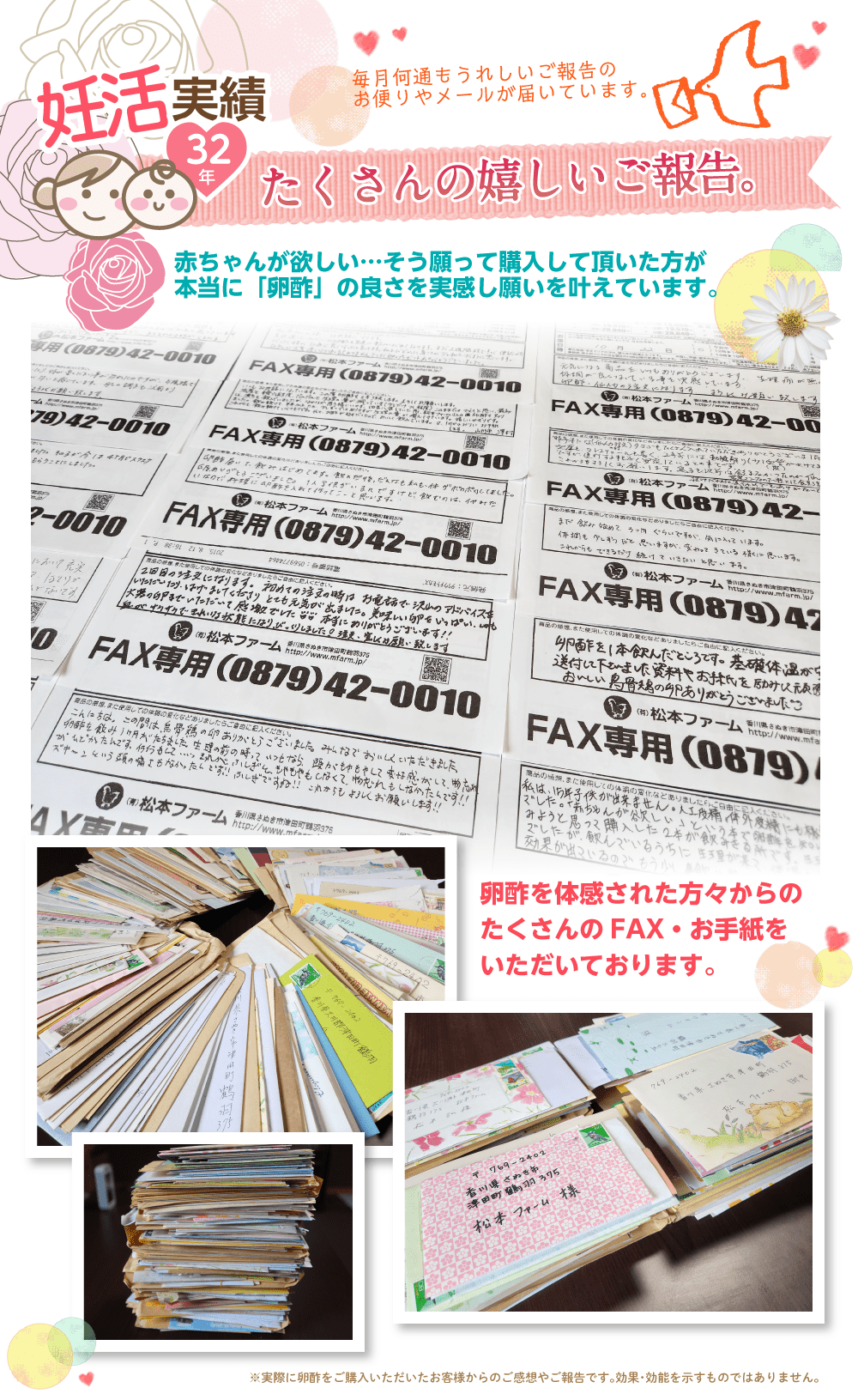 妊活実績32年 たくさんの嬉しいご報告。毎月何通もうれしいご報告のお便りやメールが届いています。赤ちゃんが欲しい・・・そう願って購入して頂いた方が本当に「卵酢」の良さを実感し願いを叶えています。
卵酢を体感された方々からのたくさんのFAX・お手紙をいただいております。※実際に卵酢をご購入いただいたお客様からのご感想やご報告です。効果・効能を示すものではありません。