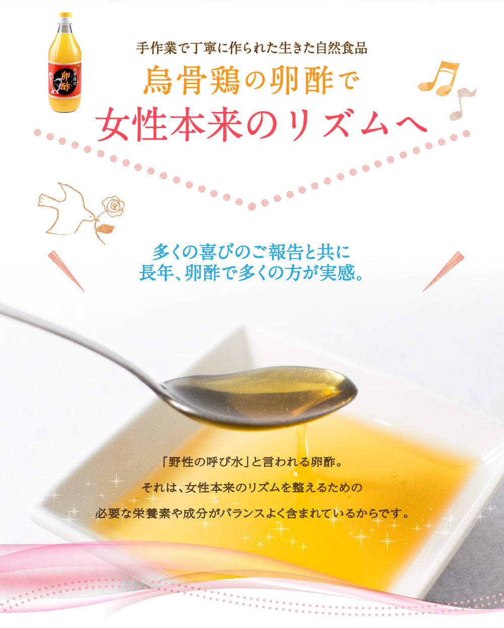 手作業で丁寧に作られた生きた自然食品 烏骨鶏の卵酢で女性本来のリズムへ 多くの喜びのご報告と共に長年、卵酢で多くの方が実感。「野性の呼び水」と言われる卵酢。それは、女性本来のリズムを整えるために必要な栄養素や成分がバランスよく含まれているからです。