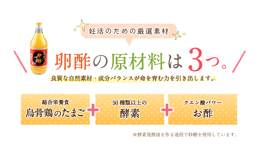 妊活のための厳選素材 卵酢の原材料は3つ。良質な自然成分・成分バランスが命を育む力を引き出します。総合栄養食 烏骨鶏のたまご 50種類以上の酵素 クエン酸パワーお酢 ※酵素発酵液を作る過程で砂糖を使用しています。