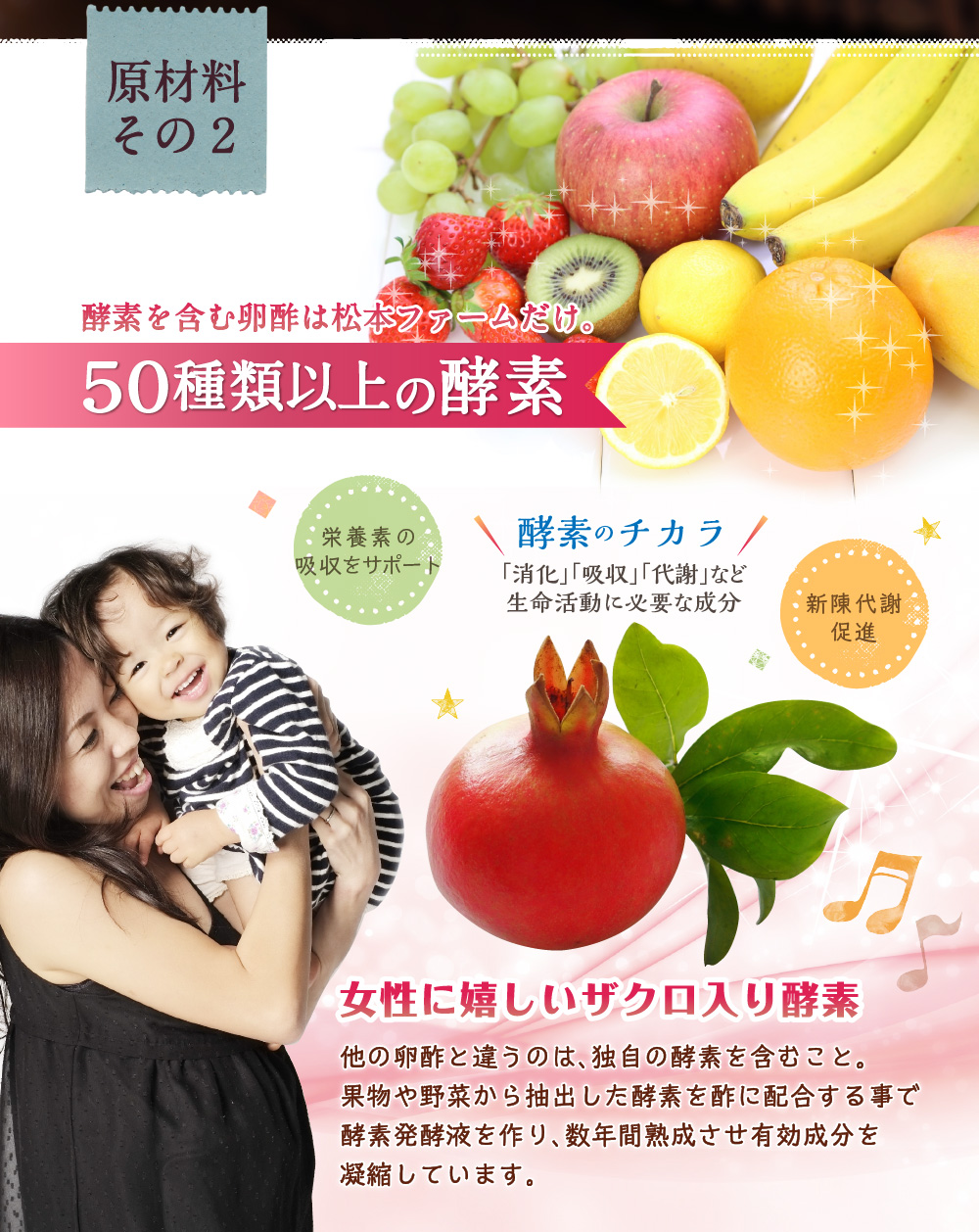 原材料その2 酵素を含む卵酢は松本ファームだけ。５０種類以上の酵素 栄養素の吸収をサポート 酵素のチカラ「消化」「吸収」「代謝」など生命活動に必要な成分 新陳代謝促進 女性に嬉しいザクロ入り酵素
他の卵酢と違うのは、独自の酵素を含むこと。果物や野菜から抽出した酵素を酢に配合する事で酵素発酵液を作り、数年熟成させ有効成分を凝縮しています。