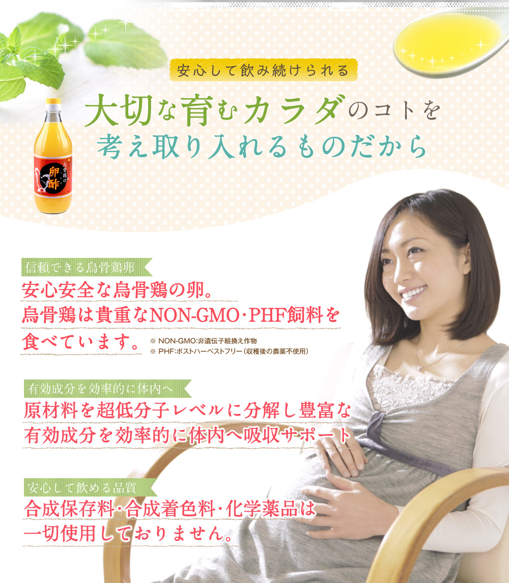 安心して飲み続けられる 大切な育むカラダのコトを考え取り入れるものだから 信頼できる烏骨鶏卵 安心安全な烏骨鶏の卵。烏骨鶏は貴重なNON-GMO・PHF飼料を食べています。※NON-GMO：非遺伝子組換え作物 ※PHF：ポストハーベストフリー（収穫後の農薬不使用） 有機成分を効率的に体内へ 原材料を超低分子レベルに分解し豊富な有効成分を効率的に体内へ吸収サポート 安心して飲める品質 合成保存料・合成着色料・化学薬品は一切使用しておりません。