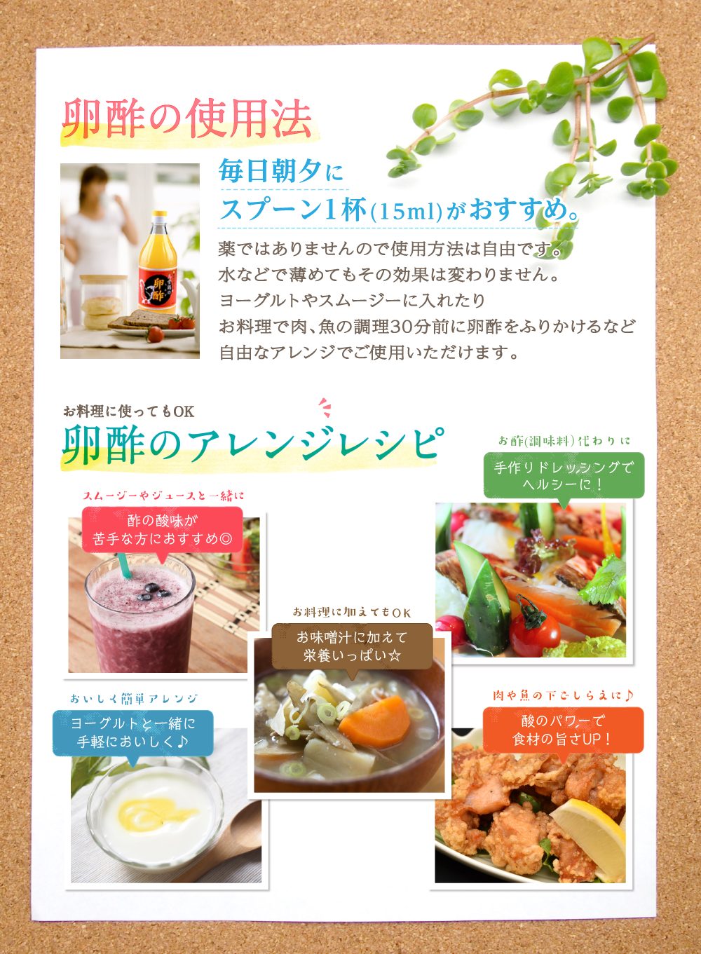 卵酢の使用法 毎日朝夕にスプーン1杯（15ml）がおすすめ。薬ではありませんので使用方法は自由です。水などで薄めてもその効果は変わりません。ヨーグルトやスムージーに入れたりお料理で肉、魚の調理30分前に卵酢をふりかけるなど自由なアレンジでご使用いただけます。お料理に使ってもOK 卵酢のアレンジレシピ スムージーやジュースと一緒に酢の酸味が苦手な方におすすめ お酢（調味料）代わりに手作りドレッシングでヘルシーに！ お料理に加えてもOK お味噌汁に加えて栄養いっぱい☆ おいしく簡単アレンジ ヨーグルトと一緒に手軽においしく♪ 肉や魚の下ごしらえに♪酢のパワーで食材の旨さUP!