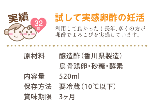 実績32年 試して実感卵酢の妊活 利用して良かった！長年、多くの方が卵酢でよろこびを実感しています。 原材料　醸造酢（香川県製造）烏骨鶏卵・砂糖・酵素 内容量　520ml 保存方法　要冷蔵（10℃以下） 賞味期限　3ヶ月