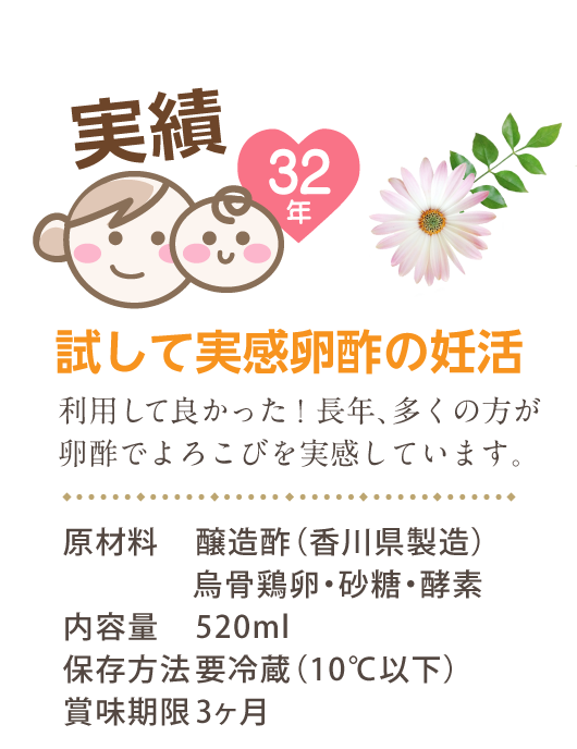 実績32年 試して実感卵酢の妊活 利用して良かった！長年、多くの方が卵酢でよろこびを実感しています。 原材料　醸造酢（香川県製造）烏骨鶏卵・砂糖・酵素 内容量　520ml 保存方法　要冷蔵（10℃以下） 賞味期限　3ヶ月