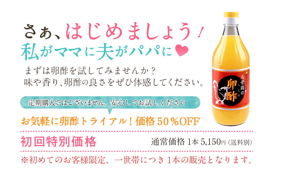 さぁ、はじめましょう！私がママに夫がパパに まずは卵酢を試してみませんか？味や香り、卵酢の良さをぜひ体感してください。ぜひお試しください♪卵酢トライアル価格50％OFF 初回特別価格　通常価格1本5,150円（送料別） ※初めてのお客様限定、一世帯につき1本の販売となります。定期購入ではございません。