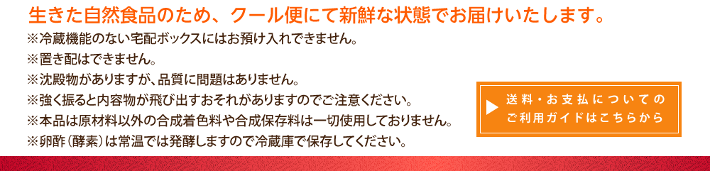 生きた自然食品のため、クール便にて新鮮な状態でお届けいたします。※冷蔵機能のない宅配ボックスにはお預け入れできません。※置配はできません。※沈殿物がありますが、品質に問題はありません。※強く振ると内容物が飛び出すおそれがありますのでご注意ください。※本品は原材料以外の合成着色料や合成保存料は一切使用しておりません。※卵酢（酵素）は常温では発酵しますので冷蔵庫で保存してください。